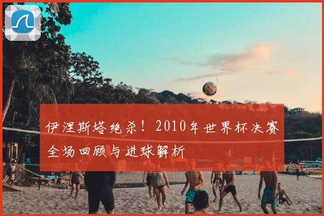 伊涅斯塔绝杀!2010年世界杯决赛全场回顾与进球解析