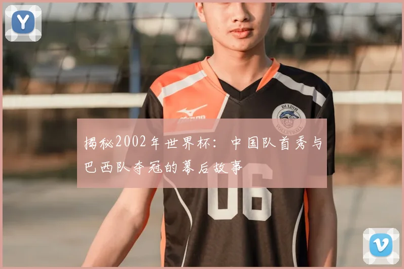 揭秘2002年世界杯:中国队首秀与巴西队夺冠的幕后故事